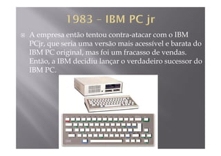 A empresa então tentou contra-atacar com o IBM
PCjr que seria uma versão mais acessível e barata doPCjr, que seria uma versão mais acessível e barata do
IBM PC original, mas foi um fracasso de vendas.
Então a IBM decidiu lançar o verdadeiro sucessor doEntão, a IBM decidiu lançar o verdadeiro sucessor do
IBM PC.
 