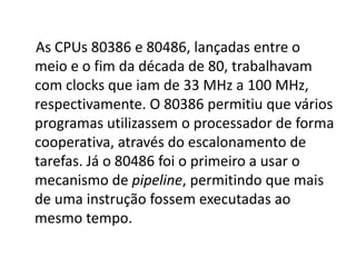 As CPUs 80386 e 80486, lançadas entre o
meio e o fim da década de 80, trabalhavam
com clocks que iam de 33 MHz a 100 MHz,
respectivamente. O 80386 permitiu que vários
programas utilizassem o processador de forma
cooperativa, através do escalonamento de
tarefas. Já o 80486 foi o primeiro a usar o
mecanismo de pipeline, permitindo que mais
de uma instrução fossem executadas ao
mesmo tempo.
 