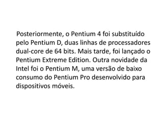 Posteriormente, o Pentium 4 foi substituído
pelo Pentium D, duas linhas de processadores
dual-core de 64 bits. Mais tarde, foi lançado o
Pentium Extreme Edition. Outra novidade da
Intel foi o Pentium M, uma versão de baixo
consumo do Pentium Pro desenvolvido para
dispositivos móveis.
 