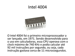 Intel 4004
O Intel 4004 foi o primeiro microprocessador a
ser lançado, em 1971. Sendo desenvolvido para
o uso em calculadoras, essa CPU operava com o
clock máximo de 740 KHz e podia calcular até
92 mil instruções por segundo, ou seja, cada
instrução gastava cerca de 11 microssegundos.
 