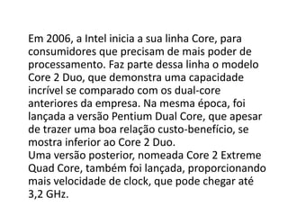 Em 2006, a Intel inicia a sua linha Core, para
consumidores que precisam de mais poder de
processamento. Faz parte dessa linha o modelo
Core 2 Duo, que demonstra uma capacidade
incrível se comparado com os dual-core
anteriores da empresa. Na mesma época, foi
lançada a versão Pentium Dual Core, que apesar
de trazer uma boa relação custo-benefício, se
mostra inferior ao Core 2 Duo.
Uma versão posterior, nomeada Core 2 Extreme
Quad Core, também foi lançada, proporcionando
mais velocidade de clock, que pode chegar até
3,2 GHz.
 