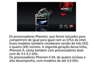 Os processadores Phenom, que foram lançados para
competirem de igual para igual com as CPUs da Intel.
Esses modelos também receberam versão de três (X3)
e quatro (X4) núcleos. A segunda geração dessa linha,
Phenom II, conta também com processadores dual-
core de 3 e 3,1 GHz.
Os processadores Phenom II X4, de quatro núcleos e
alto desempenho, com modelos de até 3,4 GHz.
 