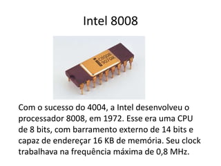 Intel 8008
Com o sucesso do 4004, a Intel desenvolveu o
processador 8008, em 1972. Esse era uma CPU
de 8 bits, com barramento externo de 14 bits e
capaz de endereçar 16 KB de memória. Seu clock
trabalhava na frequência máxima de 0,8 MHz.
 