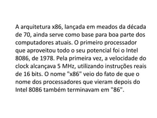 A arquitetura x86, lançada em meados da década
de 70, ainda serve como base para boa parte dos
computadores atuais. O primeiro processador
que aproveitou todo o seu potencial foi o Intel
8086, de 1978. Pela primeira vez, a velocidade do
clock alcançava 5 MHz, utilizando instruções reais
de 16 bits. O nome "x86" veio do fato de que o
nome dos processadores que vieram depois do
Intel 8086 também terminavam em "86".
 