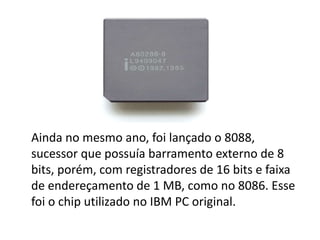 Ainda no mesmo ano, foi lançado o 8088,
sucessor que possuía barramento externo de 8
bits, porém, com registradores de 16 bits e faixa
de endereçamento de 1 MB, como no 8086. Esse
foi o chip utilizado no IBM PC original.
 