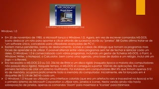 Windows 1.0
 Em 20 de novembro de 1985, a Microsoft lança o Windows 1.0. Agora, em vez de escrever comandos MS-DOS,
basta deslocar um rato para apontar e clicar através de sucessivos ecrãs ou "janelas". Bill Gates afirma tratar-se de
"um software único, concebido para utilizadores avançados de PC’s".
 Existem menus pendentes, barras de deslocamento, ícones e caixas de diálogo que tornam os programas mais
fáceis de aprender e de utilizar. É possível alternar entre vários programas sem ter de fechar e reiniciar cada um
deles. O Windows 1.0 é comercializado com vários programas, incluindo um gestor de ficheiros MS-DOS, o Paint, o
Windows Writer, o Notepad, o Calculator, bem como uma agenda, uma base de dados e um relógio. Inclui até um
jogo — o Reversi.
 Era necessário o MS-DOS 2.0 ou 3.0, 256 kb de RAM e um disco rígido (naquela época a maioria dos computadores
não possuía disco rígido). Naquele tempo, o MS-DOS só conseguia suportar 1024 kb de aplicações. Era uma
primeira tentativa de criar um sistema multitarefa. Foi instalado em computadores IBM XTs que tinham apenas 512
kb de memória, ocupava praticamente toda a memória do computador. Inicialmente, ele foi lançado em 4
disquetes de 5.1/4 de 360 kb cada um.
 O Windows 1.0 trouxe ao utilizador uma interface colorida (que era um artefacto raro e inacessível na época) e foi
o primeiro sistema da Microsoft Corporation a utilizar rato, janelas e ícones. Nesta versão ainda não havia
sobreposição de janelas, apenas os comandos "Zoom" para maximizar e "Iconize" para minimizar.
O Windows 1.0 na sua embalagem final
 