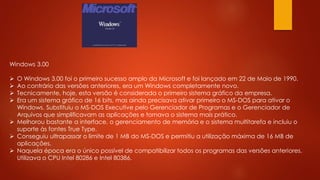 Windows 3.00
 O Windows 3.00 foi o primeiro sucesso amplo da Microsoft e foi lançado em 22 de Maio de 1990.
 Ao contrário das versões anteriores, era um Windows completamente novo.
 Tecnicamente, hoje, esta versão é considerada o primeiro sistema gráfico da empresa.
 Era um sistema gráfico de 16 bits, mas ainda precisava ativar primeiro o MS-DOS para ativar o
Windows. Substituiu o MS-DOS Executive pelo Gerenciador de Programas e o Gerenciador de
Arquivos que simplificavam as aplicações e tornava o sistema mais prático.
 Melhorou bastante a interface, o gerenciamento de memória e o sistema multitarefa e incluiu o
suporte às fontes True Type.
 Conseguiu ultrapassar o limite de 1 MB do MS-DOS e permitiu a utilização máxima de 16 MB de
aplicações.
 Naquela época era o único possível de compatibilizar todos os programas das versões anteriores.
Utilizava o CPU Intel 80286 e Intel 80386.
 