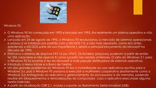 Windows 95
 O Windows 95 foi começado em 1993 e lançado em 1995. Era realmente um sistema operativo e não
uma aplicação.
 Lançado em 24 de agosto de 1995, o Windows 95 revolucionou o mercado de sistemas operacionais
e passou a vir instalado por padrão com o MS-DOS 7.0, e não mais separado, como era antes,
(perdendo o MS-DOS parte da sua importância ), sendo o principal lançamento da Microsoft na
década de 1990.
 Efetivava o sistema de arquivos FAT-16 (ou VFAT). Os ficheiros (arquivos) puderam a partir de então
ter 256 caracteres e não apenas 8 como sucedia nas versões anteriores. O salto do Windows 3.1 para
o Windows 95 foi enorme e fez da Microsoft a mais popular distribuidora de sistemas operativos.
 Introduziu o Menu Iniciar e a Barra de Tarefas.
 Um dos grandes problemas do Windows 95 era a instabilidade ao usar aplicativos escritos para o
Windows 3.x, pois o Windows 95 passava a executar a multitarefa cooperativa (exatamente como o
Windows 3.x) entregando ao aplicativo o gerenciamento do processador e da memória, podendo
resultar em bloqueamentos e reinicializações do computador, caso o aplicativo executasse alguma
tarefa indevida.
 A partir da atualização OSR 2.1, incluía o suporte ao Barramento Serial Universal (USB);
 