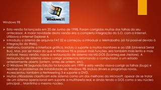 Windows 98
 Esta versão foi lançada em 25 de Junho de 1998. Foram corrigidas muitas das falhas do seu
antecessor. A maior novidade desta versão era a completa integração do S.O. com a Internet.
Utilizava o Internet Explorer 4.
 Introduziu o sistema de arquivos FAT 32 e começou a introduzir o teletrabalho (só foi possível devido à
integração do Web).
 Melhorou bastante a interface gráfica. Incluiu o suporte a muitos monitores e ao USB (Universal Serial
Bus). Mas, por ser maior do que o Windows 95 e possuir mais funções, era também mais lento e mais
instável. Nessa versão, nasce a restauração de sistema via MS-DOS (Scanreg.exe /restore). A
restauração de sistema visava corrigir problemas retornando o computador a um estado
anteriormente aberto (ontem, antes de ontem, etc).
 O Windows 98 Segunda Edição foi lançado em 1999 e esta versão visava corrigir as falhas (bugs) e
resolver os problemas de instabilidade do Windows 98. Incluía drivers e programas novos.
Acrescentou também o NetMeeting 3 e suporte a DVD.
 Muitos utilizadores classificam este sistema como um dos melhores da Microsoft, apesar de se tratar
de um sistema operacional sem suporte a multitarefa real, e ainda tendo o DOS como o seu núcleo
principal… Mantinha o mesmo núcleo.
 