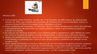Windows 2000
 O lançamento deste Windows, ocorreu em 17 de Fevereiro de 2000 (apesar do sistema estar
datado de 1999), que também era chamado de Windows NT 5.0 na sua fase Beta, marcou o
começo da era NT (Nova Tecnologia) para utilizadores comuns.
 Sofreu problemas de aceitação no mercado, devido a falhas de segurança, como, por exemplo,
o armazenamento de passwords num arquivo próprio e visível, o que facilitava a ação de
crackers e invasores.
 Em relação aos Windows anteriores, a sua interface gráfica apresentava subtis diferenças como
nos menus e na barra de tarefas e ícones redesenhados, o mesmo que o ME usaria depois.
 Apesar dos problemas iniciais, trata-se de um sistema operacional bastante estável em 32 bits,
multiutilizador e multitarefa real. E por um bom tempo muitos o preferiram em relação ao seu
sucessor, o XP.
 Nesta versão foi iniciada a criação e utilização de um novo sistema de gerenciamento, baseado
em LDAP, chamado pela Microsoft de Active Directory, o que trazia diversas funções, como
suporte a administração de utilizadores e grupos (como no NT 3.51 e 4.0) além das novas opções
como computadores, periféricos (impressoras, etc…) e OU´s (Organization Unit).
 