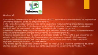 Windows ME
Foi lançado pela Microsoft em 14 de Setembro de 2000, sendo esta a última tentativa de disponibilizar
um sistema baseado, ainda, no antigo Windows 95.
Esta versão trouxe algumas inovações, como o suporte às máquinas fotográficas digitais, aos jogos
multijogador na Internet e à criação de redes domésticas. Introduziu o Movie Maker e o Windows
Media Player 7 (para competir com o Real Player) e atualizou alguns programas.
Introduzia o recurso "Restauração de Sistema" (que salvava o estado do sistema numa determinada
data, útil para desfazer mudanças mal sucedidas) e o Internet Explorer 5.5.
Algumas pessoas creem que foi apenas uma terceira edição do Windows 98 e que foi apenas um
produto para dar resposta aos clientes que esperavam por uma nova versão. Muitas pessoas
achavam-no defeituoso e instável, o que seria mais tarde comprovado pelo abandono deste
segmento em função da linha OS/2-NT4-2000-XP.
Na mesma época, foi lançada uma nova versão do Mac OS X e a Microsoft, com receio de perder
clientes, lançou o Windows ME para que os fãs aguardassem o lançamento do Windows XP.
 