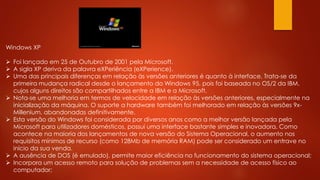 Windows XP
 Foi lançado em 25 de Outubro de 2001 pela Microsoft.
 A sigla XP deriva da palavra eXPeriência (eXPerience).
 Uma das principais diferenças em relação às versões anteriores é quanto à interface. Trata-se da
primeira mudança radical desde o lançamento do Windows 95, pois foi baseada no OS/2 da IBM,
cujos alguns direitos são compartilhados entre a IBM e a Microsoft.
 Nota-se uma melhoria em termos de velocidade em relação às versões anteriores, especialmente na
inicialização da máquina. O suporte a hardware também foi melhorado em relação às versões 9x-
Millenium, abandonadas definitivamente.
 Esta versão do Windows foi considerada por diversos anos como a melhor versão lançada pela
Microsoft para utilizadores domésticos, possui uma interface bastante simples e inovadora. Como
acontece na maioria dos lançamentos de nova versão do Sistema Operacional, o aumento nos
requisitos mínimos de recurso (como 128Mb de memória RAM) pode ser considerado um entrave no
início da sua venda.
 A ausência de DOS (é emulado), permite maior eficiência no funcionamento do sistema operacional;
 Incorpora um acesso remoto para solução de problemas sem a necessidade de acesso físico ao
computador;
 