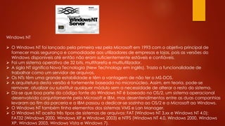 Windows NT
 O Windows NT foi lançado pela primeira vez pela Microsoft em 1993 com o objetivo principal de
fornecer mais segurança e comodidade aos utilizadores de empresas e lojas, pois as versões do
Windows disponíveis até então não eram suficientemente estáveis e confiáveis.
 Foi um sistema operativo de 32 bits, multitarefa e multiutilizador.
 A sigla NT significa Nova Tecnologia (New Technology em inglês). Trazia a funcionalidade de
trabalhar como um servidor de arquivos.
 Os NTs têm uma grande estabilidade e têm a vantagem de não ter o MS-DOS.
 A arquitetura desta versão é fortemente baseada no micronúcleo. Assim, em teoria, pode-se
remover, atualizar ou substituir qualquer módulo sem a necessidade de alterar o resto do sistema.
 Diz-se que boa parte do código fonte do Windows NT é baseado no OS/2, um sistema operacional
desenvolvido conjuntamente pela Microsoft e IBM, mas desentendimentos entre as duas companhias
levaram ao fim da parceria e a IBM passou a dedicar-se sozinha ao OS/2 e a Microsoft ao Windows.
 O Windows NT também tinha elementos dos sistemas VMS e Lan Manager.
 O Windows NT aceita três tipos de sistemas de arquivos: FAT (Windows NT 3.xx e Windows NT 4.0);
FAT32 (Windows 2000, Windows XP e Windows 2003) e NTFS (Windows NT 4.0, Windows 2000, Windows
XP, Windows 2003, Windows Vista e Windows 7).
 