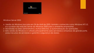 Windows Server 2003
 Versão do Windows lançada em 24 de Abril de 2003, também conhecida como Windows NT 5.2,
é o sucessor das edições Server do Windows 2000 para o ambiente empresarial.
 Novidades na área administrativa, Active Directory, e automatização de operações.
 Esta versão do Windows é voltada principalmente para servidores e empresas de grande porte,
possui recursos de servidores e garante a segurança de dados.
 