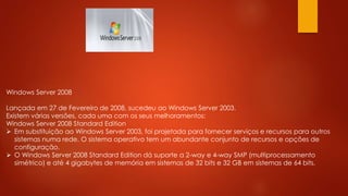 Windows Server 2008
Lançada em 27 de Fevereiro de 2008, sucedeu ao Windows Server 2003.
Existem várias versões, cada uma com os seus melhoramentos:
Windows Server 2008 Standard Edition
 Em substituição ao Windows Server 2003, foi projetada para fornecer serviços e recursos para outros
sistemas numa rede. O sistema operativo tem um abundante conjunto de recursos e opções de
configuração.
 O Windows Server 2008 Standard Edition dá suporte a 2-way e 4-way SMP (multiprocessamento
simétrico) e até 4 gigabytes de memória em sistemas de 32 bits e 32 GB em sistemas de 64 bits.
 
