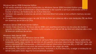 Windows Server 2008 Enterprise Edition
 Tal versão estende os recursos fornecidos no Windows Server 2008 Standard Edition para
proporcionar maior estabilidade e disponibilidade e dar suporte a serviços adicionais como o
Cluster e Serviço de Federação do Active Directory.
 Também dá suporte a sistemas de 64 bits, memória RAM hot-swap e non-uniform memory access
(NUMA).
 Os servidores enterprise podem ter até 32 GB de RAM em sistemas x86 e dois terabytes (TB) de RAM
em sistemas de 64 bits e 8 CPUs.
Windows Server 2008 Datacenter Edition
 Versão mais robusta do Windows Server 2008 com aperfeiçoamentos nos recursos de cluster e
suporte a configurações de memória muito amplas com até 64 GB de RAM em sistemas x86 e dois
TB RAM em sistemas de 64 bits.
Windows Web Server 2008
 Versão Web Edition do Windows Server 2008.
 Uma vez que foi projetada para fornecer serviços Web para a implantação de sites e aplicativos
baseados nesta, essa versão do servidor só dá suporte a recursos relacionados. Especialmente, ela
inclui o Microsoft.NET Frameworks, o Microsoft Internet Information Services (IIS), o ASP.NET, além do
servidor de aplicativos e recursos de balanceamento de carga de rede.
 No entanto, não possui vários outros recursos, incluindo o Active Directory, e exige a instalação do
server core para obter alguma funcionalidade padrão.
 