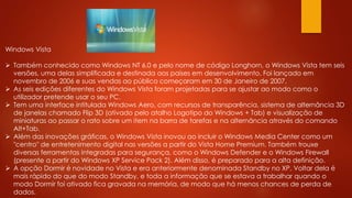 Windows Vista
 Também conhecido como Windows NT 6.0 e pelo nome de código Longhorn, o Windows Vista tem seis
versões, uma delas simplificada e destinada aos países em desenvolvimento. Foi lançado em
novembro de 2006 e suas vendas ao público começaram em 30 de Janeiro de 2007.
 As seis edições diferentes do Windows Vista foram projetadas para se ajustar ao modo como o
utilizador pretende usar o seu PC.
 Tem uma interface intitulada Windows Aero, com recursos de transparência, sistema de alternância 3D
de janelas chamado Flip 3D (ativado pelo atalho Logotipo do Windows + Tab) e visualização de
miniaturas ao passar o rato sobre um item na barra de tarefas e na alternância através do comando
Alt+Tab.
 Além das inovações gráficas, o Windows Vista inovou ao incluir o Windows Media Center como um
"centro" de entretenimento digital nas versões a partir do Vista Home Premium. Também trouxe
diversas ferramentas integradas para segurança, como o Windows Defender e o Windows Firewall
(presente a partir do Windows XP Service Pack 2). Além disso, é preparado para a alta definição.
 A opção Dormir é novidade no Vista e era anteriormente denominada Standby no XP. Voltar dela é
mais rápido do que do modo Standby, e toda a informação que se estava a trabalhar quando o
modo Dormir foi ativado fica gravada na memória, de modo que há menos chances de perda de
dados.
 