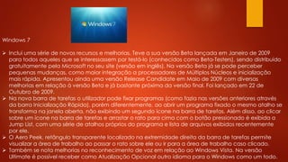 Windows 7
 Inclui uma série de novos recursos e melhorias. Teve a sua versão Beta lançada em Janeiro de 2009
para todos aqueles que se interessassem por testá-lo (conhecidos como Beta-Testers), sendo distribuído
gratuitamente pela Microsoft no seu site (versão em inglês). Na versão Beta já se pode perceber
pequenas mudanças, como maior integração a processadores de Múltiplos Núcleos e inicialização
mais rápida. Apresentou ainda uma versão Release Candidate em Maio de 2009 com diversas
melhorias em relação à versão Beta e já bastante próxima da versão final. Foi lançado em 22 de
Outubro de 2009.
 Na nova barra de tarefas o utilizador pode fixar programas (como fazia nas versões anteriores através
da barra Inicialização Rápida), porém diferentemente, ao abrir um programa fixado o mesmo atalho se
transforma na janela aberta, não exibindo um segundo ícone na barra de tarefas. Além disso, ao clicar
sobre um ícone na barra de tarefas e arrastar o rato para cima com o botão pressionado é exibida a
Jump List, com uma série de atalhos próprios do programa e lista de arquivos exibidos recentemente
por ele.
 O Aero Peek, retângulo transparente localizado na extremidade direita da barra de tarefas permite
visualizar a área de trabalho ao passar o rato sobre ele ou ir para a área de trabalho caso clicado.
 Também se nota melhorias no reconhecimento de voz em relação ao Windows Vista. Na versão
Ultimate é possível receber como Atualização Opcional outro idioma para o Windows como um todo.
 