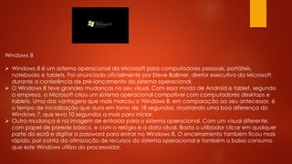 Windows 8
 Windows 8 é um sistema operacional da Microsoft para computadores pessoais, portáteis,
notebooks e tablets. Foi anunciado oficialmente por Steve Ballmer, diretor executivo da Microsoft,
durante a conferência de pré-lançamento do sistema operacional.
 O Windows 8 teve grandes mudanças no seu visual. Com essa moda de Android e tablet, segundo
a empresa, a Microsoft criou um sistema operacional compatível com computadores desktops e
tablets. Uma das vantagens que mais marcou o Windows 8, em comparação ao seu antecessor, é
o tempo de inicialização que dura em torno de 18 segundos, mostrando uma boa diferença do
Windows 7, que leva 10 segundos a mais para iniciar.
 Outra mudança é na imagem de entrada para o sistema operacional. Com um visual diferente,
com papel de parede básico, e com o relógio e a data atual. Basta o utilizador clicar em qualquer
parte do ecrã e digitar a password para entrar no Windows 8. O encerramento também ficou mais
rápido, por conta da otimização de recursos do sistema operacional e também o baixo consumo
que este Windows utiliza do processador.
 