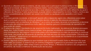  Quando o utilizador entra no sistema, dá de caras com a principal mudança entre o Windows 7 e a
principal novidade do Windows 8: a interface Metro. Como interface padrão, a primeira coisa que o
utilizador deve fazer é acostumar-se a ela, o que oferece uma experiência muito diferente da qual o
utilizador de Windows 7 está acostumado, e pode afetar o desempenho no início. Porém, conta a seu
favor a possibilidade de também ser usada num tablet ou qualquer outro aparelho com touch
screen.
 Com essa grande novidade, a Microsoft aposta alto e depende agora dos utilizadores para saber
qual o rumo que vai tomar: o rumo do desastre devido à rejeição das pessoas por estarem
acostumadas com a interface do Windows 7 ou o rumo do sucesso, levando a companhia a dominar
o mercado dos sistemas operativos muito além do desktop graças à diversidade de aparelhos em
que pode ser usada.
 O sistema de cópia / transferência de arquivos foi muito melhorado. Ao efetuar-se diversos processos
desse tipo, todos ficarão numa mesma janela. Uma grande novidade é a possibilidade de pausar
uma transferência. Isso mesmo! Você pode parar uma transferência no meio do processo e continuar
mais tarde. Isso pode ser útil quando se precisar de mais recursos do nosso computador. Clicando em
“Mais detalhes”, observamos um relatório que informa a velocidade da transferência e a quantidade
de dados na transferência.
 Existem algumas outras diferenças que mostram que a Microsoft investiu forte no Windows 8 e quer
fazer dele um sucesso. O sistema traz um antivírus integrado e gerencia os processos que estão em
execução. Caso algum deles esteja inativo por muito tempo, o Windows irá salvar o seu progresso e
encerrá-lo, de modo a melhorar a distribuição de recursos.
 