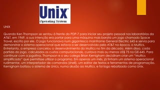 UNIX
Quando Ken Thompson se sentou à frente do PDP-7 para iniciar seu projeto pessoal nos laboratórios da
AT&T, em 1969, a sua intenção era portar para uma máquina mais barata um jogo chamado Space
Travel, escrito por ele. O jogo funcionava num gigantesco mainframe General Electric 645 e servia para
demonstrar o sistema operacional que estava a ser desenvolvido pela AT&T na época, o Multics.
Entretanto, a empresa cancelou o desenvolvimento do Multics no fim da década. Além disso, cada
partida do jogo, calculados os custos computacionais, custava mais ou menos US$ 75 no GE-645. Para
continuar com a jogatina, Thompson e o seu colega Brian Kernigham decidiram criar um “Multics
simplificado” que permitisse utilizar o programa. Em apenas um mês, já tinham um sistema operacional
rudimentar, um interpretador de comandos (shell), um editor de textos e ferramentas de programação.
Kernigham batizou o sistema de Unics, numa alusão ao Multics, e foi logo rebatizado como Unix.
 
