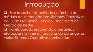 Introdução
 Este trabalho foi realizado no âmbito do
módulo de Introdução aos Sistemas Operativos
do Curso Profissional Técnico Especialista de
Gestão de Redes.
 Foi elaborado recorrendo a pesquisas
efetuadas na internet, procurando abranger os
vários Sistemas Operativos conhecidos.
 