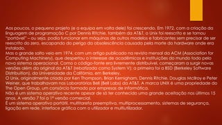 Aos poucos, o pequeno projeto (e a equipa em volta dele) foi crescendo. Em 1972, com a criação da
linguagem de programação C por Dennis Ritchie, também da AT&T, o Unix foi reescrito e se tornou
“portável” – ou seja, podia funcionar em máquinas de outros modelos e fabricantes sem precisar de ser
reescrito do zero, escapando do perigo da obsolescência causada pela morte do hardware onde era
instalado.
Mas o grande salto veio em 1974, com um artigo publicado na revista mensal da ACM (Association for
Computing Machinery), que despertou o interesse de acadêmicos e instituições do mundo todo pelo
novo sistema operacional. Como o código-fonte era livremente distribuível, começaram a surgir novas
versões além da original da AT&T (rebatizada como System V); a primeira foi a BSD (Berkeley Software
Distribuition), da Universidade da Califórnia, em Berkeley.
O Unix, originalmente criado por Ken Thompson, Brian Kernigham, Dennis Ritchie, Douglas McIlroy e Peter
Weiner, que trabalhavam nos Laboratórios Bell (Bell Labs) da AT&T. A marca UNIX é uma propriedade do
The Open Group, um consórcio formado por empresas de informática.
Não é um sistema operativo recente apesar de só ter conhecido uma grande aceitação nos últimos 15
anos. A versão 7 foi a 1ª versão comercial.
É um sistema operativo portátil, multitarefa preemptiva, multiprocessamento, sistemas de segurança,
ligação em rede, interface gráfica com o utilizador e multiutilizador.
 