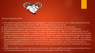Sistema Operativo GNU
 Este sistema operativo foi criado em linguagem C, e derivou do Minix, uma versão reduzida do Unix.
A primeira versão estava pronta em 1991 e foi designada por Linux 0.02.
 Nessa época era um software já desenvolvido pela comunidade de software livre.
 Este sistema é poderoso porque é gratuito, tem código fonte aberto e é multiplataforma.
 O desenvolvimento do GNU começou com Richard Stallman em 1984 com o objetivo de criar um
"sistema operacional que seja completamente software livre". Este sistema operacional GNU deveria
ser compatível com o sistema operacional Unix, porém não deveria utilizar-se do código fonte deste.
 Em 1991 o sistema operacional já estava quase pronto, mas restava o núcleo ( " kernel " ) do sistema
operacional. O grupo liderado por Stallman estava a desenvolver um núcleo chamado Hurd. Porém,
um jovem finlandês chamado Linus Torvalds havia criado um núcleo que poderia usar todas as
peças do sistema operacional GNU. Este núcleo ficou conhecido como Linux, contração de Linus e
Unix.
 Stallman escolheu o nome GNU porque este nome, além do significado original do mamífero Gnu, é
um Acrônimo recursivo de: GNU is Not Unix (em português: GNU Não é Unix).
 