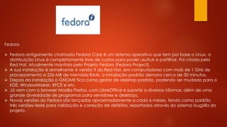 Fedora
 Fedora antigamente chamado Fedora Core é um sistema operativo que tem por base o Linux, a
distribuição Linux é completamente livre de custos para poder usufruir e partilhar. Foi criada pela
Red Hat. Atualmente mantida pelo Projeto Fedora (Fedora Project).
 A sua instalação é semelhante à versão 9 do Red Hat, em computadores com mais de 1 GHz de
processamento e 256 MB de memória RAM, a instalação padrão demora cerca de 30 minutos.
 Depois da instalação o GNOME fica como gestor de desktop padrão, podendo ser mudado para o
KDE, WindowMaker, XFCE e etc.
 Já vem com o browser Mozilla Firefox, com LibreOffice e suporte a diversos idiomas, além de uma
grande diversidade de programas para servidores e desktops.
 Novas versões do Fedora são lançadas aproximadamente a cada 6 meses, tendo como padrão
três versões-teste para validação e correção de defeitos, reportados através do sistema bugzilla do
projeto.
 