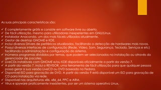 As suas principais características são:
 É completamente grátis e consiste em software livre ou aberto.
 De fácil utilização, mesmo para utilizadores inexperientes em GNU/Linux.
 Instalador Anaconda, um dos mais fáceis utilizados atualmente.
 Gestor de desktop GNOME e KDE.
 Inclui diversos Drivers de periféricos atualizados, facilitando a detecção de hardwares mais novos.
 Possui diversas interfaces de configuração (Rede, Vídeo, Som, Segurança, Teclado, Serviços e etc)
facilitando a administração e configuração do sistema.
 Inúmeros programas divididos por temas, que podem ser selecionados na instalação ou através do
gerenciador de pacotes.
 LiveCDs instaláveis com GNOME e/ou KDE disponíveis oficialmente a partir da versão 7.
 A partir da versão 7, inclui o REVISOR, uma ferramenta de fácil utilização para que qualquer pessoa
possa gerar a sua versão LiveCD ou DVD baseado no Fedora.
 Disponível ISO para gravação de DVD. A partir da versão 9 está disponível um ISO para gravação de
CD para instalação via rede.
 Disponível nas arquiteturas x86, x86_64, PPC e ARM.
 Vírus e spyware praticamente inexistentes, por ser um sistema operativo Linux.
 