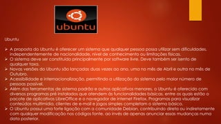 Ubuntu
 A proposta do Ubuntu é oferecer um sistema que qualquer pessoa possa utilizar sem dificuldades,
independentemente de nacionalidade, nível de conhecimento ou limitações físicas.
 O sistema deve ser constituído principalmente por software livre. Deve também ser isento de
qualquer taxa.
 Novas versões do Ubuntu são lançadas duas vezes ao ano, uma no mês de Abril e outra no mês de
Outubro.
 Acessibilidade e internacionalização, permitindo a utilização do sistema pelo maior número de
pessoas possível.
 Além das ferramentas de sistema padrão e outros aplicativos menores, o Ubuntu é oferecido com
diversos programas pré instalados que atendem às funcionalidades básicas, entre os quais estão o
pacote de aplicativos LibreOffice e o navegador de internet Firefox. Programas para visualizar
conteúdos multimídia, clientes de e-mail e jogos simples completam o sistema básico.
 O Ubuntu possui uma forte ligação com a comunidade Debian, contribuindo direta ou indiretamente
com qualquer modificação nos códigos fonte, ao invés de apenas anunciar essas mudanças numa
data posterior.
 