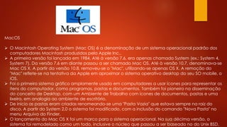 MacOS
 O Macintosh Operating System (Mac OS) é a denominação de um sistema operacional padrão dos
computadores Macintosh produzidos pela Apple Inc..
 A primeira versão foi lançada em 1984. Até à versão 7.6, era apenas chamado System (ex.: System 4,
System 7). Da versão 7.6 em diante passou a ser chamado Mac OS. Até à versão 10.7, denominava-se
Mac OS X. A partir da versão 10.8, removeu-se o "Mac", utilizando-se apenas OS X. A remoção do
"Mac" reflete-se na tentativa da Apple em aproximar o sistema operativo desktop do seu SO mobile, o
iOS.
 Foi o primeiro sistema gráfico amplamente usado em computadores a usar ícones para representar os
itens do computador, como programas, pastas e documentos. Também foi pioneiro na disseminação
do conceito de Desktop, com um Ambiente de Trabalho com ícones de documentos, pastas e uma
lixeira, em analogia ao ambiente de escritório.
 De início as pastas eram criadas renomeando-se uma "Pasta Vazia" que estava sempre na raiz do
disco. A partir do System 2.0 o sistema foi modificado, com a inclusão do comando "Nova Pasta" no
menu Arquivo do Finder.
 O lançamento do Mac OS X foi um marco para o sistema operacional. Na sua décima versão, o
sistema foi remodelado como um todo, inclusive o núcleo que passou a ser baseado no do Unix BSD.
 