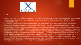 OS X
 O OS X (pronuncia-se OS Ten) apresenta uma grande mudança em relação aos sistemas operacionais
anteriores do Macintosh e o código que é a base do sistema é completamente diferente do de
versões anteriores.
 Apesar de a maioria das alterações estarem nos "bastidores" do sistema operacional, a interface
gráfica de utilizador Aqua é o novo recurso mais visível. O uso de bordas arredondadas, cores
translúcidas e outros adereços trouxe mais cores e texturas às janelas e controles do Desktop do que a
interface Platinum do OS 9. Inicialmente isso gerou bastante controvérsia entre os utilizadores, com uns
reclamando que a interface tinha ficado "como um brinquedo" e com falta de profissionalismo; outros
alegando que era "outra grande inovação da Apple". O visual é instantaneamente reconhecível e
antes mesmo do lançamento da primeira versão do OS X, outros fabricantes começaram a produzir
skins para aplicativos personalizáveis como o Winamp para ficarem mais parecidos com o visual
Aqua. A Apple ameaçou processar pessoas que fazem ou distribuem programas que oferecem uma
interface que eles dizem ser derivada de seu design patenteado.
 