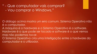 “ - Que computador vais comprar?
- Vou comprar o Windows.”
O diálogo acima mostra um erro comum. Sistema Operativo não
é o computador.
A máquina é o hardware e o Sistema Operativo é o software.
Hardware é o que pode ser tocado e software é o que vemos
mas não podemos tocar.
O Sistema Operativo cria uma interligação entre o hardware do
computador e o utilizador.
 