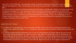 Mac OS X v10.0 "Cheetah", foi a primeira versão do sistema operacional Mac OS X, para desktop e
servidor da Apple Inc.. Mac. Foi lançado no dia 24 de março de 2001 e substituiu o Mac OS X Público
Beta.
Foi uma mudança radical do Sistema Operacional anterior, considerado "clássico", da Macintosh e foi
a resposta da Apple Inc. à tão esperada próxima geração de sistemas operativos da Macintosh.
Apresentou um novo conceito de código criado completamente diferente do modelo do Mac OS 9,
como também todos os sistemas operacionais anteriores da Apple. O Mac OS X introduziu o novo
núcleo Darwin Unix-like e um sistema totalmente novo de administração de memória. Provou ser um
começo duradouro para o Mac OS X.
Mac OS X v10.1 "Puma “
 A versão 10.1 foi lançada em 25 de setembro de 2001 como uma macro atualização gratuita da
versão 10.0. A partir da versão 10.1.2, a Apple Inc. fez do Mac OS X o sistema operacional padrão dos
novos.
 O sistema operacional foi distribuído sem custos por empregados da Apple depois do anúncio de
Steve Jobs numa conferência em São Francisco. Logo após, foi distribuído para os utilizadores do
Macintosh em 25 de outubro de 2001 nas lojas da Apple Inc. e outros distribuidores de produtos da
marca. O sistema operacional foi melhor recebido do que Mac OS X versão 10.0, embora os críticos
reclamassem do excesso de defeitos e da falta de alguns recursos no novo sistema operacional.
 