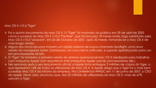 Mac OS X v10.4 "Tiger"
 Foi o quinto lançamento do Mac OS X. O "Tiger" foi mostrado ao público em 29 de abril de 2005
como o sucessor do Mac OS X v10.3 "Panther", que foi lançado 18 meses antes, logo substituído pelo
Mac OS X v10.5 "Leopard", em 26 de Outubro de 2007, após 30 meses, tornando-se o Mac OS X de
mais longa versão.
 Alguns dos novos recursos incluem um rápido sistema de busca chamado Spotlight, uma nova
versão do navegador Safari, Dashboard, um novo tema unificado, e suporte aperfeiçoado para uso
em processadores 64 bits.
 O "Tiger" foi também a primeira versão do sistema operacional Mac OS X idealizada para trabalhar
com máquinas Apple com arquitetura Intel (máquinas Apple usando processadores x86.)
 Seis semanas após o seu lançamento oficial, a Apple tinha entregue 2 milhões de cópias do Tiger, o
que representa 16% de todos os utilizadores do Mac OS X. A Apple alega que o Tiger foi o mais bem
sucedido Mac OS X da história da empresa. Na Conferência WWDC em 11 de junho de 2007, o CEO
da Apple, Steve Jobs, anunciou que, dos 22 milhões de utilizadores do Mac OS X, mais de 67%
usavam o Tiger.
 