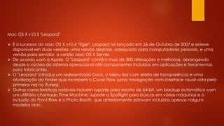 Mac OS X v10.5 "Leopard"
 É o sucessor do Mac OS X v10.4 "Tiger". Leopard foi lançado em 26 de Outubro de 2007 e esteve
disponível em duas versões: uma versão desktop, adequada para computadores pessoais, e uma
versão para servidor, a versão Mac OS X Server.
 De acordo com a Apple, O "Leopard" contém mais de 300 alterações e melhorias, abrangendo
desde o núcleo do sistema operacional até componentes incluídos em aplicações e ferramentas
para fabricantes.
 O "Leopard" introduz um redesenhado Dock, o Menu Bar com efeito de transparência e uma
atualização do Finder que incorpora o Cover Flow (uma navegação com interface visual vista pela
primeira vez no iTunes).
 Outras características notáveis incluem suporte para escrita de 64-bit, um backup automático com
um utilitário chamado Time Machine, suporte a Spotlight para buscas em várias máquinas e a
inclusão do Front Row e o Photo Booth, que anteriormente estavam incluídos apenas nalguns
modelos Mac.
 