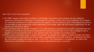 Mac OS X v10.6 "Snow Leopard"
 Em 2009, Apple e Microsoft mudaram a estratégia, lançando novas versões de seus sistemas
operativos. Enquanto o Windows 7 foi lançado em outubro, o Mac OS X Snow Leopard 10.6 chegou
ao mercado americano na última semana de agosto. O Snow Leopard ficou mais rápido ao iniciar o
computador e abrir programas, principalmente os da Apple, além de 50% menor, libertando 7G de
espaço em HD (disco rígido).
 Foi o primeiro Mac OS desde o System 7.1.2 a não suportar a arquitetura PowerPC, abandonada em
virtude da nova linha de produtos baseados em processadores Intel. Como desvantagem está a
exigência do processador Intel, o que significa que não trabalha nos antigos Macs.
 Entre outras novidades estão o ajuste automático do relógio em viagens, a data na barra de menu,
a sinalização da intensidade da rede wireless, possibilidade de ícones maiores, visualização de itens
de uma pasta, plugins de páginas web, como flash, não bloqueiam o navegador, os vídeos são
exibidos em ecrã inteiro e podem ser enviados diretamente para o youtube.
 