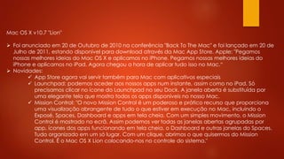 Mac OS X v10.7 "Lion"
 Foi anunciado em 20 de Outubro de 2010 na conferência "Back To The Mac" e foi lançado em 20 de
Julho de 2011, estando disponível para download através da Mac App Store. Apple: "Pegamos
nossas melhores ideias do Mac OS X e aplicamos no iPhone. Pegamos nossas melhores ideias do
iPhone e aplicamos no iPad. Agora chegou a hora de aplicar tudo isso no Mac.“
 Novidades:
 App Store agora vai servir também para Mac com aplicativos especiais
 Launchpad: podemos aceder aos nossos apps num instante, assim como no iPad. Só
precisamos clicar no ícone do Launchpad no seu Dock. A janela aberta é substituída por
uma elegante tela que mostra todos os apps disponíveis no nosso Mac.
 Mission Control: "O novo Mission Control é um poderoso e prático recurso que proporciona
uma visualização abrangente de tudo o que estiver em execução no Mac‚ incluindo o
Exposé, Spaces, Dashboard e apps em tela cheia. Com um simples movimento, o Mission
Control é mostrado no ecrã. Assim podemos ver todas as janelas abertas agrupadas por
app, ícones dos apps funcionando em tela cheia, o Dashboard e outras janelas do Spaces.
Tudo organizado em um só lugar. Com um clique, abrimos o que quisermos do Mission
Control. É o Mac OS X Lion colocando-nos no controle do sistema."
 