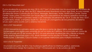 OS X v10.8 "Mountain Lion"
É uma atualização e sucessor do Mac OS X v10.7 "Lion". O Mountain Lion foi anunciado em Fevereiro de
2012 e lançado em 25 de Julho de 2012, disponível para download na Mac App Store. As suas maiores
atualizações foram a introdução do iCloud, Messages, Reminders, Notes, Notification Center, Game
Center, entre outros. O Mountain Lion trouxe algumas características do sistema operativo móvel da
Apple, o iOS. É também a primeira versão a ser chamada oficialmente de "OS X", e não de "Mac OS X".
A partir desta versão, a empresa Apple Inc. anuncia um cronograma de lançamentos de sistema
anual, assim como ocorre com o sistema móvel iOS.
OS X v10.9 "Mavericks"
O OS X Mavericks é a primeira versão que não leva o nome de algum felino, pois optaram por
homenagear uma região para amantes do surf no norte da Califórnia. Foi anunciado em Junho de
2013 e lançado em 22 de outubro de 2013. As suas principais atualizações são o iBooks e Mapas,
antes apenas disponíveis para o iOS, tendo também novas opções no Finder, Central de
Notificações, Calendário, iCloud e Safari, e um suporte melhorado para múltiplos monitores .
OS X v10.10 "Yosemite"
Anunciado em junho de 2014, traz mudanças significativas na interface gráfica, adotando
transparências e design flat inseridos no iOS 7. Foi lançado em 16 de outubro de 2014.
 