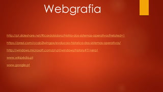 http://pt.slideshare.net/RicardoIsidoro/histria-dos-sistemas-operativos?related=1
https://prezi.com/ccqb2lwingpx/evolucao-historica-dos-sistemas-operativos/
http://windows.microsoft.com/pt-pt/windows/history#T1=era1
www.wikipédia.pt
www.google.pt
Webgrafia
 
