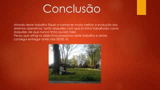 Conclusão
Através deste trabalho fiquei a conhecer muito melhor a evolução dos
sistemas operativos, tanto daqueles com que já tinha trabalhado como
daqueles de que nunca tinha ouvido falar.
Penso que atingi os objectivos propostos neste trabalho e ainda
consegui entregar antes das 00:00. 
 