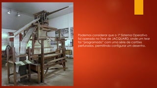 Podemos considerar que o 1º Sistema Operativo
foi operado no Tear de JACQUARD, onde um tear
foi “programado” com uma série de cartões
perfurados, permitindo configurar um desenho.
 