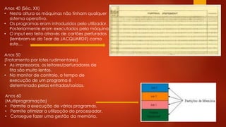 Anos 40 (Séc. XX)
• Nesta altura as máquinas não tinham qualquer
sistema operativo.
• Os programas eram introduzidos pelo utilizador.
Posteriormente eram executados pela máquina.
• O input era feito através de cartões perfurados
(lembram-se do Tear de JACQUARD?) como
este…
Anos 50
(Tratamento por lotes rudimentares)
• As impressoras, os leitores/perfuradores de
fita são muito lentos.
• No monitor de controlo, o tempo de
execução de um programa é
determinado pelas entradas/saídas.
Anos 60
(Multiprogramação)
• Permite a execução de vários programas.
• Permite otimizar a utilização do processador.
• Consegue fazer uma gestão da memória.
 