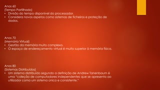 Anos 60
(Tempo Partilhado)
• Divisão do tempo disponível do processador.
• Considera novos aspetos como sistemas de ficheiros e proteção de
dados.
Anos 70
(Memória Virtual)
• Gestão da memória muito complexa.
• O espaço de endereçamento virtual é muito superior à memória física.
Anos 80
(Sistemas Distribuídos)
• Um sistema distribuído segundo a definição de Andrew Tanenbaum é
uma “coleção de computadores independentes que se apresenta ao
utilizador como um sistema único e consistente.”
 