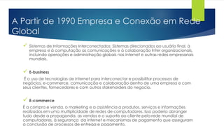 A Partir de 1990 Empresa e Conexão em Rede
Global
 Sistemas de Informações Interconectados: Sistemas direcionados ao usuário final, à
empresa e à computação as comunicações e à colaboração Inter organizacionais,
incluindo operações e administração globais nas internet e outras redes empresariais
mundiais.
 E-business
É o uso de tecnologias de internet para interconectar e possibilitar processos de
negócios, e-commerce, comunicação e colaboração dentro de uma empresa e com
seus clientes, fornecedores e com outros stakeholders do negocio.
 E-commerce
É a compra e venda, o marketing e a assistência a produtos, serviços e informações
realizados em uma multiplicidade de redes de computadores. Isso poderia abranger
tudo desde a propaganda, as vendas e o suporte ao cliente pela rede mundial de
computadores, à segurança da internet e mecanismos de pagamento que asseguram
a conclusão de processos de entrega e pagamento.
 