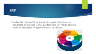 ERP
No final do século XX foi introduzido o primeiro Sistema
Integrado de Gestão (ERP), que fornecia um maior controle
sobre os processos integrando assim os setores.
 