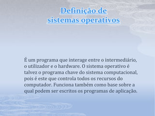 Definição de sistemas operativosÉ um programa que interage entre o intermediário, o utilizador e o hardware. O sistema operativo é talvez o programa chave do sistema computacional, pois é este que controla todos os recursos do computador. Funciona também como base sobre a qual podem ser escritos os programas de aplicação.