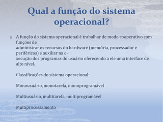 Qual a função do sistema operacional?A função do sistema operacional é trabalhar de modo cooperativo com funções deadministrar os recursos do hardware (memória, processador e periféricos) e auxiliar na e-xecução dos programas do usuário oferecendo a ele uma interface de alto nível.Classificações do sistema operacional:Monousuário, monotarefa, monoprogramávelMultiusuário, multitarefa, multiprogramávelMultiprocessamento