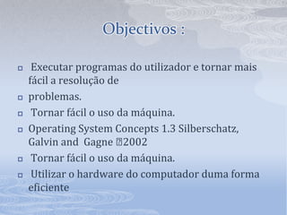 Objectivos :Executar programas do utilizador e tornar mais fácil a resolução de problemas.Tornar fácil o uso da máquina.OperatingSystemConcepts 1.3 Silberschatz, GalvinandGagne 2002Tornar fácil o uso da máquina.Utilizar o hardware do computador duma forma eficiente